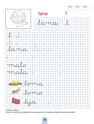 Pintar el dibujo.
Escribir la letra y las palabras nuevas siguiendo los modelos y desde el punto de partida.
16
D í a M e s A ñ o
lana l
pag 5-18:Maquetación 1 5/10/07 15:48 Página 16
 