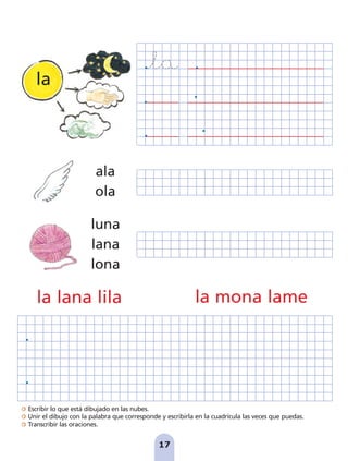 Escribir lo que está dibujado en las nubes.
Unir el dibujo con la palabra que corresponde y escribirla en la cuadrícula las veces que puedas.
Transcribir las oraciones.
17
la lana lila la mona lame
luna
lana
lona
ala
ola
la
pag 5-18:Maquetación 1 5/10/07 15:48 Página 17
 