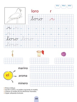 Pintar el dibujo.
Escribir la letra y la palabra siguiendo el modelo.
Colocar el nombre de los elementos ilustrados.
Copiar utilizando el artículo.
loro r
19
D í a M e s A ñ o
marino
aroma
minero
el
pag 19-30:Maquetación 1 5/10/07 16:08 Página 19
 
