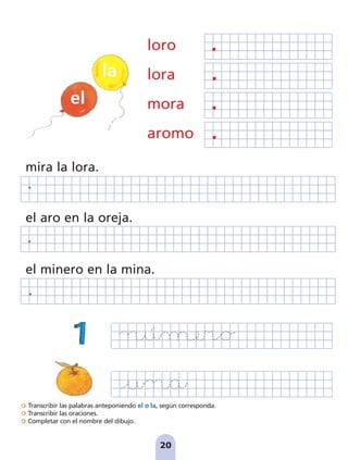 Transcribir las palabras anteponiendo el o la, según corresponda.
Transcribir las oraciones.
Completar con el nombre del dibujo.
20
loro
lora
mora
aromo
mira la lora.
el aro en la oreja.
el minero en la mina.
el
la
pag 19-30:Maquetación 1 5/10/07 16:08 Página 20
 