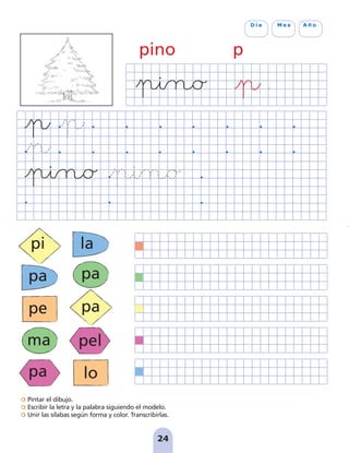 Pintar el dibujo.
Escribir la letra y la palabra siguiendo el modelo.
Unir las sílabas según forma y color. Transcribirlas.
24
D í a M e s A ñ o
pino p
pi
pa
pe
ma
pa
la
pa
pa
pel
lo
pag 19-30:Maquetación 1 31/10/07 15:34 Página 24
 