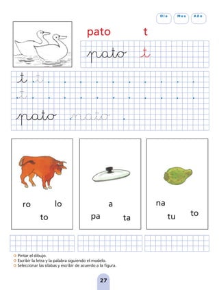 Pintar el dibujo.
Escribir la letra y la palabra siguiendo el modelo.
Seleccionar las sílabas y escribir de acuerdo a la figura.
27
D í a M e s A ñ o
pato t
ro lo
to
a
pa ta
na
tu to
pag 19-30:Maquetación 1 5/10/07 18:08 Página 27
 
