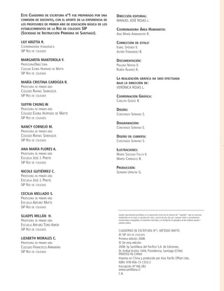 ESTE CUADERNO DE ESCRITURA Nº1 FUE PREPARADO POR UNA
COMISIÓN DE DOCENTES, CON EL APORTE DE LA EXPERIENCIA DE
LOS PROFESORES DE PRIMER AÑO DE EDUCACIÓN BÁSICA DE LOS
ESTABLECIMIENTOS DE LA RED DE COLEGIOS SIP
(SOCIEDAD DE INSTRUCCIÓN PRIMARIA DE SANTIAGO).
LILY ARIZTÍA R.
COORDINADORA PEDAGÓGICA
SIP RED DE COLEGIOS
MARGARITA MANTEROLA Y.
PROFESORA/DIRECTORA
COLEGIO ELVIRA HURTADO DE MATTE
SIP RED DE COLEGIOS
MARÍA CRISTINA CARDOZA R.
PROFESORA DE PRIMER AÑO
COLEGIO RAFAEL SANHUEZA
SIP RED DE COLEGIOS
SUIYIN CHUNG W.
PROFESORA DE PRIMER AÑO
COLEGIO ELVIRA HURTADO DE MATTE
SIP RED DE COLEGIOS
NANCY CORNEJO M.
PROFESORA DE PRIMER AÑO
COLEGIO RAFAEL SANHUEZA
SIP RED DE COLEGIOS
ANA MARÍA FLORES A.
PROFESORA DE PRIMER AÑO
ESCUELA JOSÉ J. PRIETO
SIP RED DE COLEGIOS
NICOLE GUTIÉRREZ C.
PROFESORA DE PRIMER AÑO
ESCUELA JOSÉ J. PRIETO
SIP RED DE COLEGIOS
CECILIA MELLADO S.
PROFESORA DE PRIMER AÑO
ESCUELA ARTURO MATTE
SIP RED DE COLEGIOS
GLADYS MILLÁN H.
PROFESORA DE PRIMER AÑO
ESCUELA ARTURO TORO AMOR
SIP RED DE COLEGIOS
LIZABETH MORALES C.
PROFESORA DE PRIMER AÑO
COLEGIO FRANCISCO ARRIARÁN
SIP RED DE COLEGIOS
DIRECCIÓN EDITORIAL:
MANUEL JOSÉ ROJAS L.
COORDINADORA ÁREA HUMANISTA:
ANA MARÍA ANWANDTER R.
CORRECCIÓN DE ESTILO:
ISABEL SPÖERER V.
ASTRID FERNÁNDEZ B.
DOCUMENTACIÓN:
PAULINA NOVOA V.
RUBÉN ÁLVAREZ A.
LA REALIZACIÓN GRÁFICA HA SIDO EFECTUADA
BAJO LA DIRECCIÓN DE:
VERÓNICA ROJAS L.
COORDINACIÓN GRÁFICA:
CARLOTA GODOY B.
DISEÑO:
CONSTANZA SERRANO S.
DIAGRAMACIÓN:
CONSTANZA SERRANO S.
DISEÑO DE CUBIERTA:
CONSTANZA SERRANO S.
ILUSTRACIONES:
MARÍA SOLEDAD FOLCH V.
MARTA CARRASCO B.
PRODUCCIÓN:
GERMÁN URRUTIA G.
Quedan rigurosamente prohibidas, sin la autorización escrita de los titulares del "Copyright", bajo las sanciones
establecidas en las leyes, la reproducción total o parcial de esta obra por cualquier medio o procedimiento,
comprendidos la reprografía y el tratamiento informático, y la distribución en ejemplares de ella mediante alquiler o
préstamo público.
CUADERNO DE ESCRITURA Nº1, MÉTODO MATTE.
© SIP. RED DE COLEGIOS.
Primera edición 2008.
© De esta edición:
2008, by Santillana del Pacífico S.A. de Ediciones,
Dr. Aníbal Ariztía 1444, Providencia, Santiago (Chile).
PRINTED IN CHINA
Impreso en China y producido por Asia Pacific Offset Ltda.
ISBN: 978-956-15-1353-2
Inscripción Nº166.282
www.santillana.cl
C.B.
creditos:c. escritura K intr 31/10/07 15:31 Página 2
 