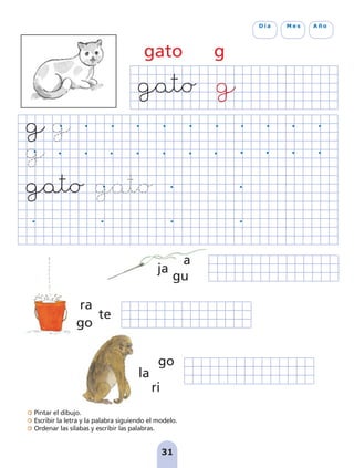 31
D í a M e s A ñ o
gato g
gu
a
ja
te
ra
go
la
go
ri
Pintar el dibujo.
Escribir la letra y la palabra siguiendo el modelo.
Ordenar las sílabas y escribir las palabras.
pag 31-36:Maquetación 1 5/10/07 18:10 Página 31
 