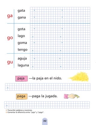 32
Transcribir palabras y oraciones.
Comentar la diferencia entre “paja” y “paga”.
ga
go
gu
paga —paga la jugada.
paja —la paja en el nido.
gata
gana
gota
lago
goma
tengo
aguja
laguna
pag 31-36:Maquetación 1 20/11/07 09:49 Página 32
 