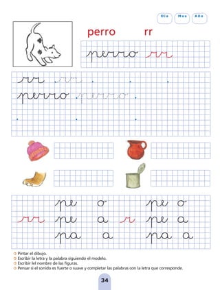 Pintar el dibujo.
Escribir la letra y la palabra siguiendo el modelo.
Escribir lel nombre de las figuras.
Pensar si el sonido es fuerte o suave y completar las palabras con la letra que corresponde.
34
D í a M e s A ñ o
perro rr
pag 31-36:Maquetación 1 5/10/07 18:12 Página 34
 