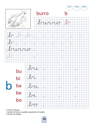 burro b
b
bu
bi
ba
be
bo
D í a M e s A ñ o
Pintar el dibujo.
Escribir la letra y la palabra siguiendo el modelo.
Escribir las sílabas.
36
pag 31-36:Maquetación 1 5/10/07 18:13 Página 36
 
