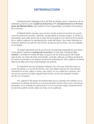El Departamento Pedagógico de la SIP Red de colegios, pone a disposición de los
profesores y alumnos este Cuaderno de Escritura nº1 complementario a la Primera
parte del Método Matte, para facilitar al niño el aprendizaje y al profesor la enseñanza
de la escritura.
El Método Matte considera que al hacer escribir al alumno las letras tan pronto
como él pueda pronunciarlas, repetirlas, comprenderlas y hacerlas propias, se facilita su
aprendizaje, pues nadie ignora que la mejor forma de grabar en la mente la forma precisa
de un objeto cualquiera es reproducirlo por medio del dibujo. Para copiar fielmente es
necesario observar con atención las formas; de aquí es que las letras, una vez copiadas,
no se olvidan.
Un papel importante para la escritura son los ejercicios preparatorios que tienen
como objetivo favorecer el proceso de la escritura. En esta fase, el profesor debe
enseñar a controlar el manejo del lápiz, la postura de las diversas partes del cuerpo
para escribir, los trazos de líneas horizontales, verticales, oblicuas y el dibujo gradual de
las figuras contenidas en las páginas de ejercicios preparatorios. Este cuaderno considera
algunos de ellos para hacer el aprendizaje más gradual.
Es importante que los profesores indiquen a los niños que cada letra tiene un
punto de partida y un punto de término. Los niños deben ejercitar los movimientos
necesarios en el aire, sobre su mesa y, por último, en sus cuadernos o pizarras. Una
vez que los alumnos escriban regularmente la letra, se les hará comparar el signo
escrito con el impreso.
Por sugerencia del equipo de profesionales que ha utilizado este método con la
enseñanza simultánea de la lectura y escritura durante muchos años y con muy buenos
resultados, se ha utilizado la cuadrícula de 5 mm en la primera etapa. Paulatinamente,
los alumnos podrán escribir sobre una línea, sin la cuadrícula.
INTRODUCCIÓN
creditos:c. escritura K intr 5/10/07 15:29 Página 3
 