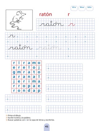 Pintar el dibujo.
Escribir la letra y la palabra.
Buscar palabras con r en la sopa de letras y escribirlas.
41
D í a M e s A ñ o
r i r a m o
e r e l o j
g m r a t o
a r a n a l
j e r i m a
r r o p a e
r o n d a p
ratón r
pag 41-54:Maquetación 1 5/10/07 16:44 Página 41
 