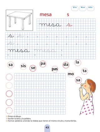 43
D í a M e s A ñ o
Pintar el dibujo.
Escribir la letra y la palabra.
Formar palabras uniendo la sílabas que tienen el mismo círculo y transcribirlas.
mesa s
sa sis se
pa
pas
da
la
ta
mo
sa
pag 41-54:Maquetación 1 5/10/07 16:44 Página 43
 