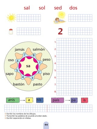 Escribir los nombres de los dibujos.
Transcribir las palabras de acuerdo al orden dado.
Escribir separando en sílabas.
44
país pa ís
anís a nís
1.
2.
3.
4.
5.
6.
7.
8.
jamás
peso
salmón
bastón
piso
pasto
oso
sapo
7 8
1
2
3
4
5
6
sa
sal sol sed dos
pag 41-54:Maquetación 1 5/10/07 16:44 Página 44
 