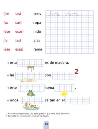 45
Transcribir anteponiendo una de las palabras que están entre paréntesis.
Completar las oraciones con ayuda de los dibujos.
45
(los las) osos
(su sus) ropa
(ese esos) nido
(la las) alas
(esa esas) rama
esta es de madera.
las son .
este toma .
unos saltan en el .
pag 41-54:Maquetación 1 5/10/07 16:44 Página 45
 