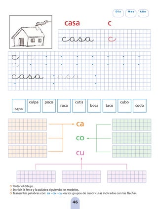 Pintar el dibujo.
Escribir la letra y la palabra siguiendo los modelos.
Transcribir palabras con: ca - co - cu, en los grupos de cuadrículas indicados con las flechas.
46
D í a M e s A ñ o
casa c
capa
culpa poco
roca
cutis
boca taco
cubo
codo
ca
co
cu
pag 41-54:Maquetación 1 5/10/07 16:44 Página 46
 