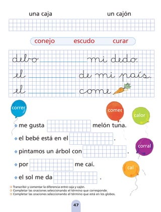 Transcribir y comentar la diferencia entre caja y cajón.
Completar las oraciones seleccionando el término que corresponde.
Completar las oraciones seleccionando el término que está en los globos.
47
correr
cal
calor
corral
me gusta melón tuna.
el bebé está en el .
pintamos un árbol con .
por me caí.
el sol me da .
conejo escudo curar
una caja un cajón
comer
pag 41-54:Maquetación 1 5/10/07 16:44 Página 47
 