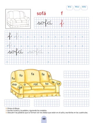 Pintar el dibujo.
Escribir la letra y la palabra, siguiendo los modelos.
Descubrir las palabras que se forman con las sílabas que están en el sofá y escribirlas en las cuadrículas.
49
D í a M e s A ñ o
sofá f
rol
fo fa fe
fi
ma
ga
ca
o to
la
fu
pag 41-54:Maquetación 1 5/10/07 16:44 Página 49
 