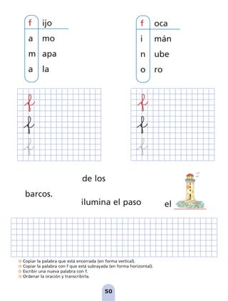 Copiar la palabra que está encerrada (en forma vertical).
Copiar la palabra con f que está subrayada (en forma horizontal).
Escribir una nueva palabra con f.
Ordenar la oración y transcribirla.
50
f oca
i mán
n ube
o ro
de los
barcos.
ilumina el paso
f ijo
a mo
m apa
a la
el
pag 41-54:Maquetación 1 5/10/07 16:44 Página 50
 