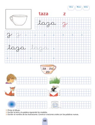 Pintar el dibujo.
Escribir la letra y la palabra siguiendo los modelos.
Escribir el nombre de las ilustraciones. Construir oraciones orales con las palabras nuevas.
55
D í a M e s A ñ o
taza z
za zu
zo
pag 55-77:Maquetación 1 5/10/07 16:54 Página 55
 