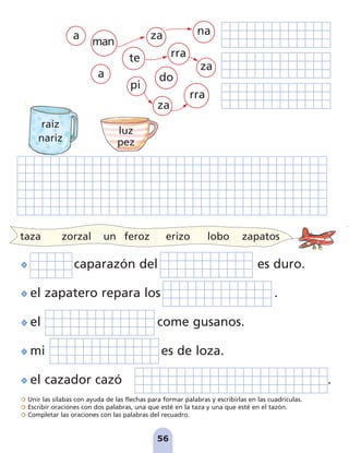 Unir las sílabas con ayuda de las flechas para formar palabras y escribirlas en las cuadrículas.
Escribir oraciones con dos palabras, una que esté en la taza y una que esté en el tazón.
Completar las oraciones con las palabras del recuadro.
56
a
za
na
pi
rra
do
za
za
rra
man
te
caparazón del es duro.
el zapatero repara los .
el come gusanos.
mi es de loza.
el cazador cazó .
taza zorzal un feroz erizo lobo zapatos
a
raíz
nariz
luz
pez
pag 55-77:Maquetación 1 31/10/07 15:36 Página 56
 