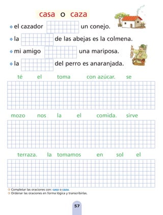 Completar las oraciones con: casa o caza.
Ordenar las oraciones en forma lógica y transcribirlas.
57
57
el cazador un conejo.
la de las abejas es la colmena.
mi amigo una mariposa.
la del perro es anaranjada.
té el toma con azúcar. se
mozo nos la el comida. sirve
terraza. la tomamos en sol el
casa o caza
pag 55-77:Maquetación 1 5/10/07 16:54 Página 57
 