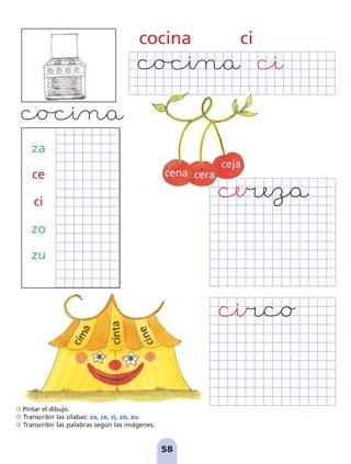 Pintar el dibujo.
Transcribir las sílabas: za, ce, ci, zo, zu.
Transcribir las palabras según las imágenes.
58
cocina ci
za
ce
ci
zo
zu
cena cera
ceja
c
i
n
t
a
c
i
m
a
c
i
n
e
pag 55-77:Maquetación 1 5/10/07 16:54 Página 58
 