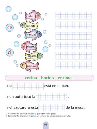 Transcribir las palabras con ce y ci que están en los peces.
Completar las oraciones eligiendo un término de los que están encerrados.
59
la está en el pan.
un auto tocó la .
el azucarero está de la mesa.
cecina bocina encima
ce
ci
cedazo
celeste
ceniza
cigarra
cigarro
cintura
pag 55-77:Maquetación 1 5/10/07 16:54 Página 59
 