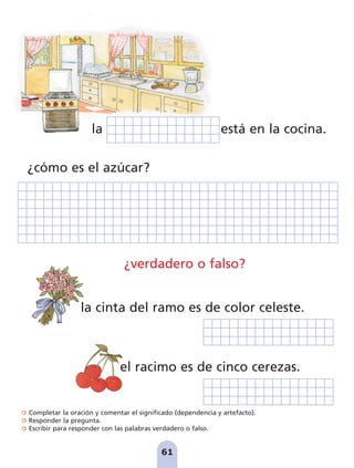 Completar la oración y comentar el significado (dependencia y artefacto).
Responder la pregunta.
Escribir para responder con las palabras verdadero o falso.
61
la está en la cocina.
¿cómo es el azúcar?
la cinta del ramo es de color celeste.
¿verdadero o falso?
el racimo es de cinco cerezas.
pag 55-77:Maquetación 1 5/10/07 16:54 Página 61
 