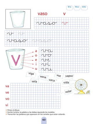 Pintar el dibujo.
Escribir la letra, la palabra y las sílabas siguiendo los modelos.
Transcribir las palabras que aparecen en los carteles que están volando.
63
D í a M e s A ñ o
vaso v
va
ve
vo
vi
voz
vaca
vela
vena vapor
volar
vida
viga
a
o
e
i
u
pag 55-77:Maquetación 1 5/10/07 16:54 Página 63
 