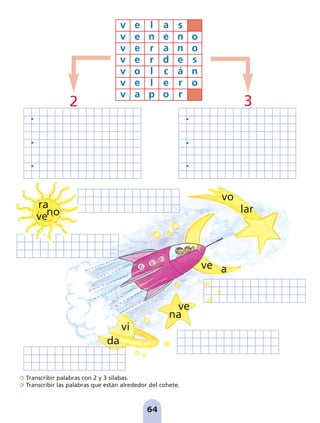 Transcribir palabras con 2 y 3 sílabas.
Transcribir las palabras que están alrededor del cohete.
64
v e l a s
v e n e n o
v e r a n o
v e r d e s
v o l c á n
v e l e r o
v a p o r
lar
vo
a
ve
na
ve
vi
da
ve
ra
no
2 3
pag 55-77:Maquetación 1 5/10/07 16:54 Página 64
 