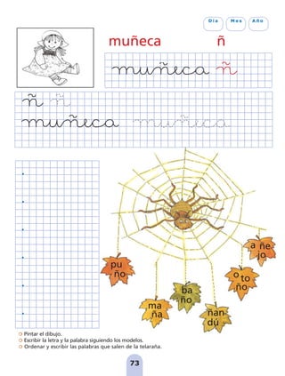 Pintar el dibujo.
Escribir la letra y la palabra siguiendo los modelos.
Ordenar y escribir las palabras que salen de la telaraña.
73
D í a M e s A ñ o
muñeca ñ
pu
ño
ma
ña
ba
ño
ñan
dú
o to
ño
a ñe
jo
pag 55-77:Maquetación 1 5/10/07 16:55 Página 73
 