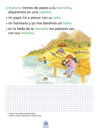 Copiar las palabras destacadas.
Crear nuevas oraciones en forma oral.
75
mañana iremos de paseo a la montaña,
alojaremos en una cabaña.
mi papá irá a pescar con su caña.
mi hermana y yo nos daremos un baño.
en la falda de la montaña los pastores van
con sus rebaños.
pag 55-77:Maquetación 1 5/10/07 16:55 Página 75
 