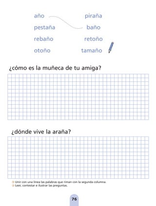 Unir con una línea las palabras que riman con la segunda columna.
Leer, contestar e ilustrar las preguntas.
¿cómo es la muñeca de tu amiga?
¿dónde vive la araña?
año piraña
pestaña baño
rebaño retoño
otoño tamaño
76
pag 55-77:Maquetación 1 5/10/07 16:55 Página 76
 