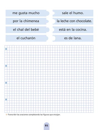 Transcribir las oraciones completando las figuras que encajan.
81
por la chimenea
el chal del bebé
el cucharón
me gusta mucho sale el humo.
la leche con chocolate.
está en la cocina.
es de lana.
pag 78-87:Maquetación 1 5/10/07 17:03 Página 81
 