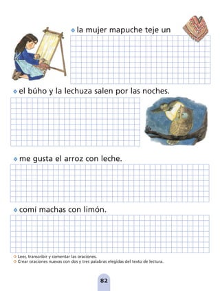 Leer, transcribir y comentar las oraciones.
Crear oraciones nuevas con dos y tres palabras elegidas del texto de lectura.
82
la mujer mapuche teje un
me gusta el arroz con leche.
comí machas con limón.
el búho y la lechuza salen por las noches.
pag 78-87:Maquetación 1 5/10/07 17:03 Página 82
 