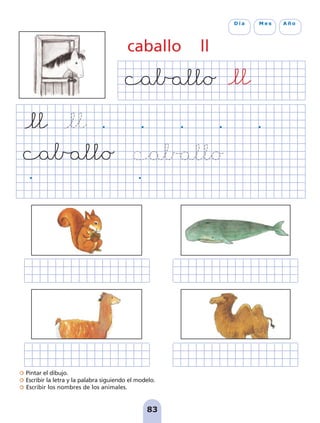 Pintar el dibujo.
Escribir la letra y la palabra siguiendo el modelo.
Escribir los nombres de los animales.
83
D í a M e s A ñ o
caballo ll
pag 78-87:Maquetación 1 5/10/07 17:03 Página 83
 