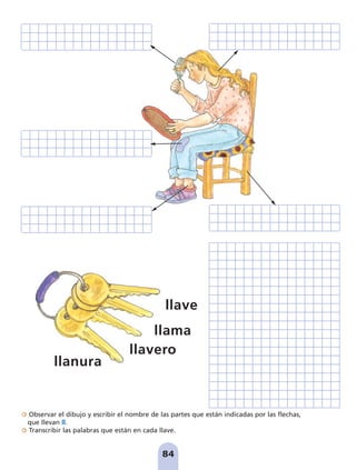 Observar el dibujo y escribir el nombre de las partes que están indicadas por las flechas,
que llevan ll.
Transcribir las palabras que están en cada llave.
84
llave
llama
llavero
llanura
pag 78-87:Maquetación 1 5/10/07 17:03 Página 84
 