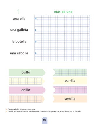 Colocar el plural que corresponde.
Escribir en las cuadrículas palabras que rimen con la que está a la izquierda o a la derecha.
anillo
ovillo
parrilla
semilla
85
una olla
una galleta
la botella
una cebolla
1 más de uno
pag 78-87:Maquetación 1 5/10/07 17:03 Página 85
 