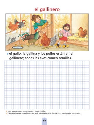 Leer las oraciones, comentarlas y transcribirlas.
Crear nuevas oraciones (en forma oral) basándose en la ilustración y en vivencias personales.
86
el gallinero
el gallo, la gallina y los pollos están en el
gallinero; todas las aves comen semillas.
pag 78-87:Maquetación 1 5/10/07 17:04 Página 86
 