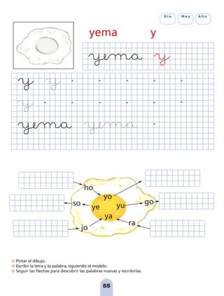Pintar el dibujo.
Escribir la letra y la palabra, siguiendo el modelo.
Seguir las flechas para descubrir las palabras nuevas y escribirlas.
88
D í a M e s A ñ o
yema y
yo
yu
ya
ye
ho
so
jo
go
ra
pag 88-99:Maquetación 1 5/10/07 17:10 Página 88
 