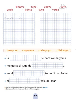 la se hace con la yema.
me gusta el jugo de .
en el tomo té con leche.
el sale del mar.
Transcribir las palabras separándolas en sílabas. Ejemplo: ya - te.
Completar las oraciones usando la palabra elegida.
90
ensayo rayo apoyo yate
yodo yunta tuyo yerba
desayuno mayonesa cochayuyo chirimoya
pag 88-99:Maquetación 1 31/10/07 15:37 Página 90
 