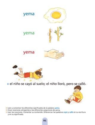 Leer y comentar los diferentes significados de la palabra yema.
Crear oraciones atingentes a las diferentes acepciones de yema.
Leer las oraciones. Comentar su contenido. Diferenciar las palabras cayó y calló en su escritura
y en su significado.
91
yema
yema
yema
el niño se cayó al suelo; el niño lloró, pero se calló.
pag 88-99:Maquetación 1 5/10/07 17:10 Página 91
 