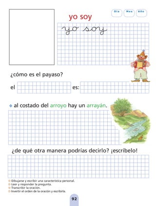 Dibujarse y escribir una característica personal.
Leer y responder la pregunta.
Transcribir la oración.
Invertir el orden de la oración y escribirla.
92
D í a M e s A ñ o
yo soy
¿de qué otra manera podrías decirlo? ¡escríbelo!
¿cómo es el payaso?
el es:
al costado del arroyo hay un arrayán.
pag 88-99:Maquetación 1 5/10/07 17:10 Página 92
 