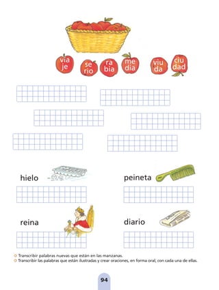 Transcribir palabras nuevas que están en las manzanas.
Transcribir las palabras que están ilustradas y crear oraciones, en forma oral, con cada una de ellas.
94
hielo
reina
peineta
diario
via
je se
rio
ra
bia
me
dia
viu
da
ciu
dad
pag 88-99:Maquetación 1 5/10/07 17:10 Página 94
 