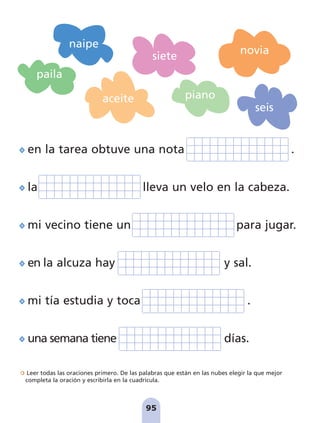 en la tarea obtuve una nota .
la lleva un velo en la cabeza.
mi vecino tiene un para jugar.
en la alcuza hay y sal.
mi tía estudia y toca .
una semana tiene días.
Leer todas las oraciones primero. De las palabras que están en las nubes elegir la que mejor
completa la oración y escribirla en la cuadrícula.
95
paila
novia
seis
siete
naipe
piano
aceite
pag 88-99:Maquetación 1 5/10/07 17:10 Página 95
 