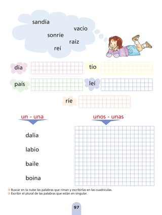 Buscar en la nube las palabras que riman y escribirlas en las cuadrículas.
Escribir el plural de las palabras que están en singular.
97
sandía
vacío
sonríe
raíz
reí
día
país
tío
leí
ríe
un - una unos - unas
dalia
labio
baile
boina
pag 88-99:Maquetación 1 5/10/07 17:10 Página 97
 