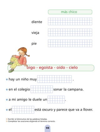 Escribir el diminutivo de las palabras listadas.
Completar las oraciones eligiendo el término correcto.
98
oigo - egoísta - oído - cielo
hay un niño muy .
en el colegio sonar la campana.
a mi amigo le duele un .
el está oscuro y parece que va a llover.
diente
vieja
pie
más chico
pag 88-99:Maquetación 1 5/10/07 17:10 Página 98
 