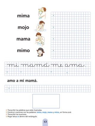 Transcribir las palabras que están ilustradas.
Construir oraciones con las palabras: mima, mojo, mama y mimo, en forma oral.
Transcribir las oraciones.
Pegar letras m dentro del rectángulo.
12
mima
mojo
mama
mimo
amo a mi mamá.
pag 5-18:Maquetación 1 5/10/07 15:48 Página 12
 