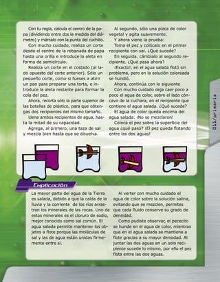 La mayor parte del agua de la Tierra
es salada, debido a que la caída de la
lluvia y la corriente de los ríos arras-
tran los minerales de las rocas. Uno de
estos minerales es el cloruro de sodio,
mejor conocido como sal común. El
agua salada permite mantener los ob-
jetos a ﬂote porque las moléculas de
sal y las de agua están unidas ﬁrme-
mente entre sí.
Al verter con mucho cuidado el
agua de color sobre la solución salina,
evitando que se mezclen, permites
que cada ﬂuido conserve su grado de
densidad.
Como pudiste observar, el pececito
se hunde en el agua de color, mientras
que en el agua salada se mantiene a
ﬂote gracias a su mayor densidad. Al
juntar las dos aguas en un solo reci-
piente sucede lo mismo, por ello el pez
ﬂota entre las dos aguas.
Con tu regla, calcula el centro de la pa-
pa (dividiendo entre dos la medida del diá-
metro) y márcalo con la punta del cuchillo.
Con mucho cuidado, realiza un corte
desde el centro de la rebanada de papa
hasta una orilla e introduce la aleta en
forma de semicírculo.
Realiza un corte en el costado (al la-
do opuesto del corte anterior). Sólo un
pequeño corte, como si fueses a abrir
un pan para preparar una torta, e in-
troduce la aleta restante para formar la
cola del pez.
Ahora, recorta sólo la parte superior de
las botellas de plástico, para que obten-
gas dos recipientes del mismo tamaño.
Llena ambos recipientes de agua, has-
ta la mitad de su capacidad.
Agrega, al primero, una taza de sal
y mezcla bien hasta que se disuelva.
Al segundo, sólo una pizca de color
vegetal y agita suavemente.
Y ahora viene la prueba:
Toma el pez y colócalo en el primer
recipiente con sal. ¿Qué sucede?
En seguida, cámbialo al segundo re-
cipiente. ¿Qué pasa ahora?
¡Exacto!, en el agua salada ﬂotó sin
problema, pero en la solución coloreada
se hundió.
Ahora, continúa con lo siguiente
Con mucho cuidado deja caer poco a
poco el agua de color, sobre el lado cón-
cavo de la cuchara, en el recipiente que
contiene el agua salada. ¿Qué sucede?
El agua de color queda encima del
agua salada. ¡No se mezclaron!
Coloca el pez sobre la superﬁcie del
agua ¿qué pasó? ¡El pez queda ﬂotando
entre las dos aguas!
011/primaria
 