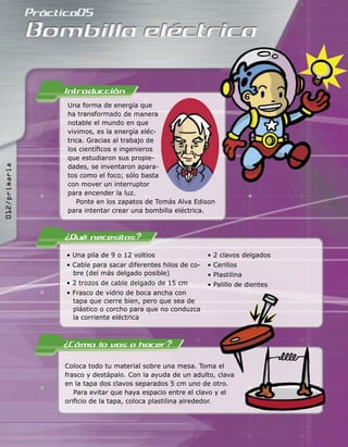 • Una pila de 9 o 12 voltios
• Cable para sacar diferentes hilos de co-
bre (del más delgado posible)
• 2 trozos de cable delgado de 15 cm
• Frasco de vidrio de boca ancha con
tapa que cierre bien, pero que sea de
plástico o corcho para que no conduzca
la corriente eléctrica
• 2 clavos delgados
• Cerillos
• Plastilina
• Palillo de dientes
Una forma de energía que
ha transformado de manera
notable el mundo en que
vivimos, es la energía eléc-
trica. Gracias al trabajo de
los cientíﬁcos e ingenieros
que estudiaron sus propie-
dades, se inventaron apara-
tos como el foco; sólo basta
con mover un interruptor
para encender la luz.
Ponte en los zapatos de Tomás Alva Edison
para intentar crear una bombilla eléctrica.
Coloca todo tu material sobre una mesa. Toma el
frasco y destápalo. Con la ayuda de un adulto, clava
en la tapa dos clavos separados 5 cm uno de otro.
Para evitar que haya espacio entre el clavo y el
oriﬁcio de la tapa, coloca plastilina alrededor.
• Palillo de dientes
Coloca todo tu material sobre una mesa. Toma el
frasco y destápalo. Con la ayuda de un adulto, clava
012/primaria
 