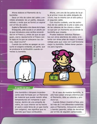 Una bombilla o lámpara incandes-
cente está formada por un ﬁlamento
de material que puede resistir altas
temperaturas sin romperse o que-
marse, dentro de una ampolla de
vidrio, en cuyo interior se ha hecho
el vacío o está llena de un gas inerte
(sin oxígeno), eso signiﬁca que no
permite que haya combustión.
En el caso de nuestra bombilla, la
pila hace pasar energía eléctrica por
el ﬁlamento, éste se calienta y pro-
duce luz.
Cuando Edison inventó el foco, pro-
bó más de 3 mil diferentes sustancias
para el ﬁlamento, incluyendo platino
y bambú japonés, antes de decidirse
por el hilo de algodón carbonizado.
Ahora elabora el ﬁlamento de tu
bombilla:
Saca un hilo de cobre del cable y en-
róllalo alrededor de un palillo, después
retíralo y verás que se formó un espiral
con el hilo de cobre.
Sujeta tu ﬁlamento a los clavos de la tapa.
Enseguida, pide ayuda a un adulto pa-
ra que introduzca unos cerillos encendi-
dos en el frasco y, antes de que se apa-
guen, cierre rápidamente el frasco con
la tapa en la que se colocaron los cla-
vos, ¿Qué ocurre?
Cuando los cerillos se apagan se con-
sume el oxígeno evitando, en parte, que
se produzca la combustión cuando co-
nectes tu bombilla.
Ahora, une uno de los polos de la pi-
la al primer trozo de cable delgado de
15 cm; haz lo mismo con el otro polo y
el segundo cable.
Con mucho cuidado, une los extre-
mos de los cables de la pila a cada una
de las cabezas de los clavos y obser-
va que por un momento se enciende la
bombilla que creaste.
Prueba elaborar distintos ﬁlamen-
tos con otros alambres de cobre, e in-
tenta con otras pilas de mayor o menor
voltaje para que veas con cuál funciona
mejor tu bombilla. Debes tener pacien-
cia para lograrlo.
se produzca la combustión cuando co-
013/primaria
 