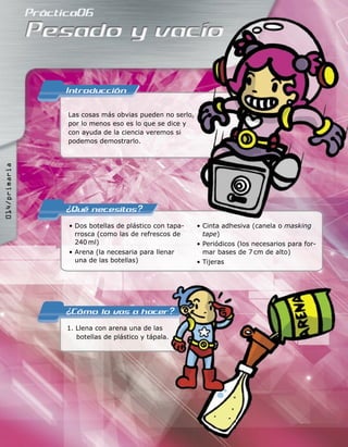 Las cosas más obvias pueden no serlo,
por lo menos eso es lo que se dice y
con ayuda de la ciencia veremos si
podemos demostrarlo.
• Dos botellas de plástico con tapa-
rrosca (como las de refrescos de
240 ml)
• Arena (la necesaria para llenar
una de las botellas)
• Cinta adhesiva (canela o masking
tape)
• Periódicos (los necesarios para for-
mar bases de 7 cm de alto)
• Tijeras
1. Llena con arena una de las
botellas de plástico y tápala.
1. Llena con arena una de las
botellas de plástico y tápala.
014/primaria
 